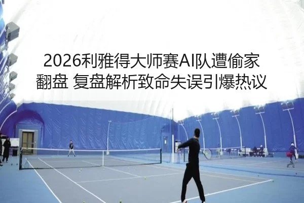 2026利雅得大师赛AI队遭偷家翻盘 复盘解析致命失误引爆热议