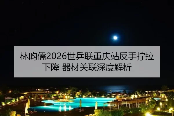 林昀儒2026世乒联重庆站反手拧拉下降 器材关联深度解析 - HTH